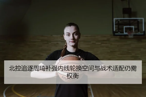 北控追逐周琦补强内线轮换空间与战术适配仍需权衡